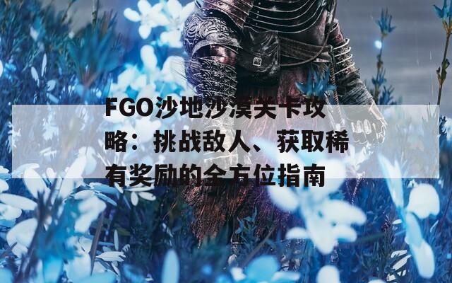 FGO沙地沙漠关卡攻略：挑战敌人、获取稀有奖励的全方位指南