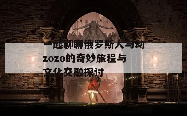 一起聊聊俄罗斯人与动zozo的奇妙旅程与文化交融探讨