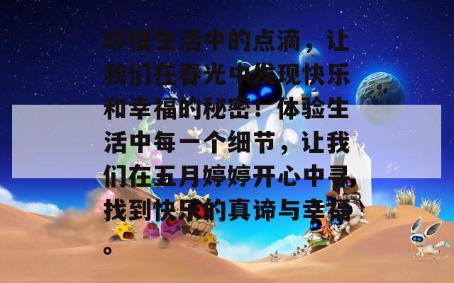 珍惜生活中的点滴，让我们在春光中发现快乐和幸福的秘密！体验生活中每一个细节，让我们在五月婷婷开心中寻找到快乐的真谛与幸福。