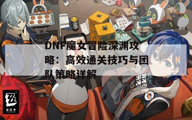 DNF魔女冒险深渊攻略：高效通关技巧与团队策略详解