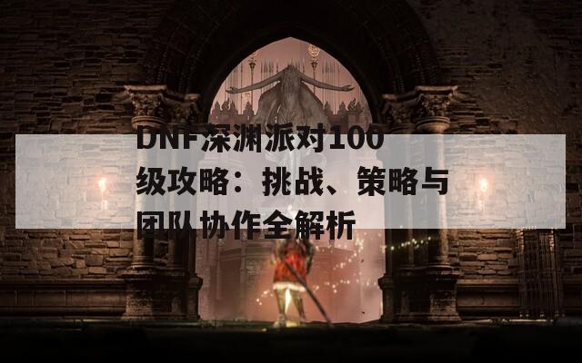 DNF深渊派对100级攻略：挑战、策略与团队协作全解析