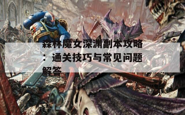 森林魔女深渊副本攻略：通关技巧与常见问题解答