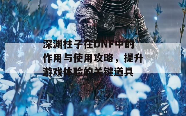 深渊柱子在DNF中的作用与使用攻略，提升游戏体验的关键道具