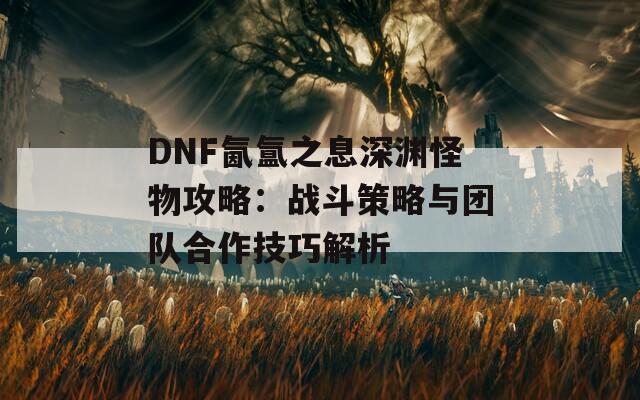 DNF氤氲之息深渊怪物攻略：战斗策略与团队合作技巧解析