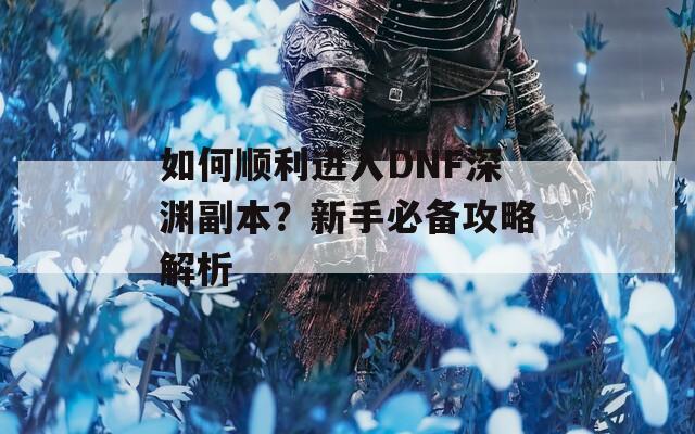 如何顺利进入DNF深渊副本？新手必备攻略解析