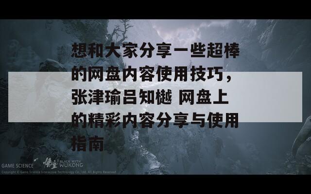 想和大家分享一些超棒的网盘内容使用技巧，张津瑜吕知樾 网盘上的精彩内容分享与使用指南