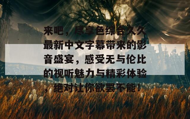 来吧，尽享色综合久久最新中文字幕带来的影音盛宴，感受无与伦比的视听魅力与精彩体验，绝对让你欲罢不能！