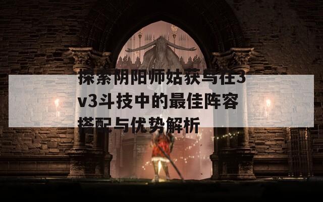 探索阴阳师姑获鸟在3v3斗技中的最佳阵容搭配与优势解析