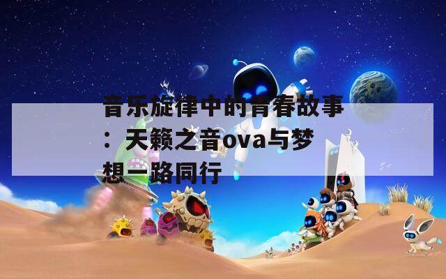 音乐旋律中的青春故事：天籁之音ova与梦想一路同行