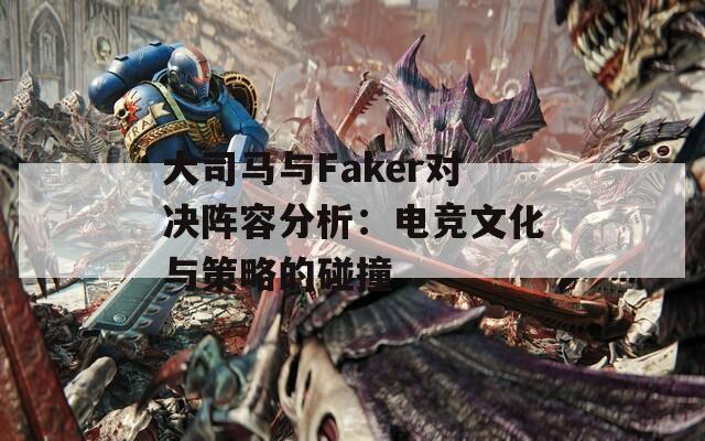 大司马与Faker对决阵容分析：电竞文化与策略的碰撞