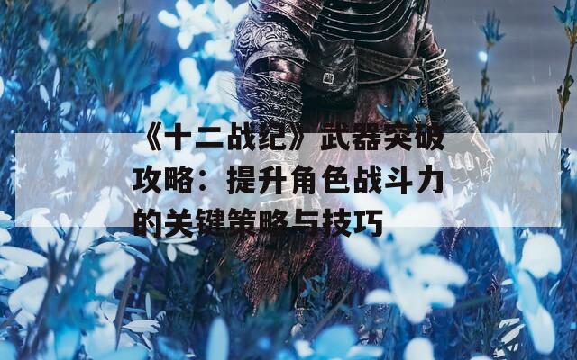 《十二战纪》武器突破攻略：提升角色战斗力的关键策略与技巧