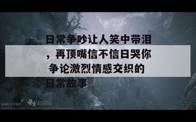 日常争吵让人笑中带泪，再顶嘴信不信日哭你 争论激烈情感交织的日常故事