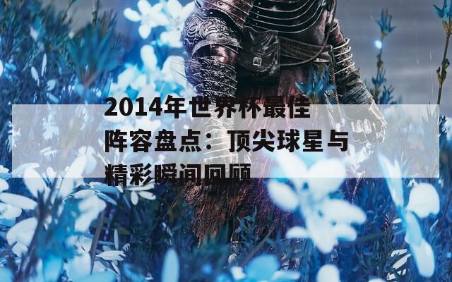 2014年世界杯最佳阵容盘点：顶尖球星与精彩瞬间回顾