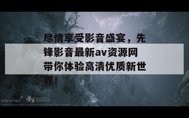 尽情享受影音盛宴，先锋影音最新av资源网带你体验高清优质新世界！