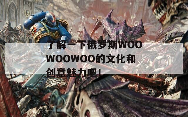 了解一下俄罗斯WOOWOOWOO的文化和创意魅力吧！