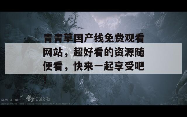 青青草国产线免费观看网站，超好看的资源随便看，快来一起享受吧！