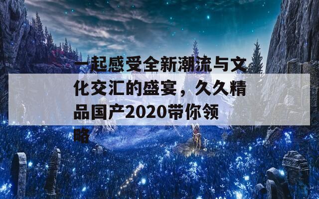 一起感受全新潮流与文化交汇的盛宴，久久精品国产2020带你领略