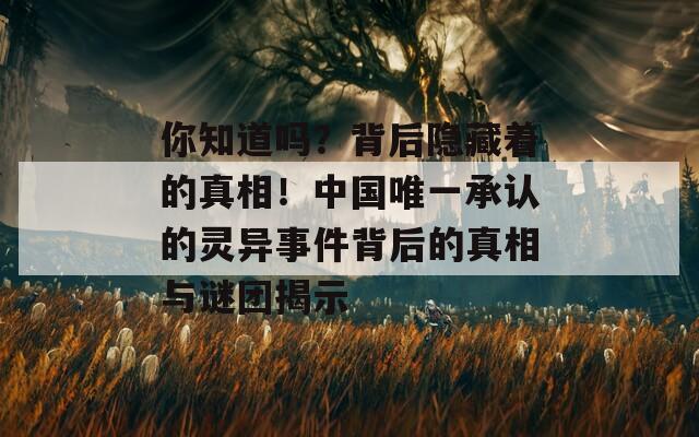 你知道吗？背后隐藏着的真相！中国唯一承认的灵异事件背后的真相与谜团揭示