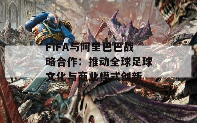 FIFA与阿里巴巴战略合作：推动全球足球文化与商业模式创新