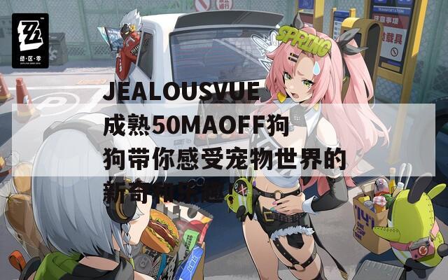 JEALOUSVUE成熟50MAOFF狗狗带你感受宠物世界的新奇和乐趣！