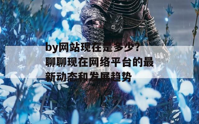 by网站现在是多少？聊聊现在网络平台的最新动态和发展趋势