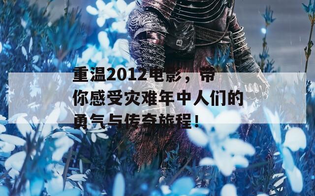 重温2012电影，带你感受灾难年中人们的勇气与传奇旅程！