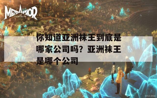 你知道亚洲袜王到底是哪家公司吗？亚洲袜王是哪个公司