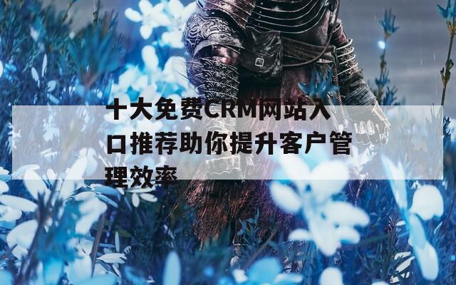 十大免费CRM网站入口推荐助你提升客户管理效率