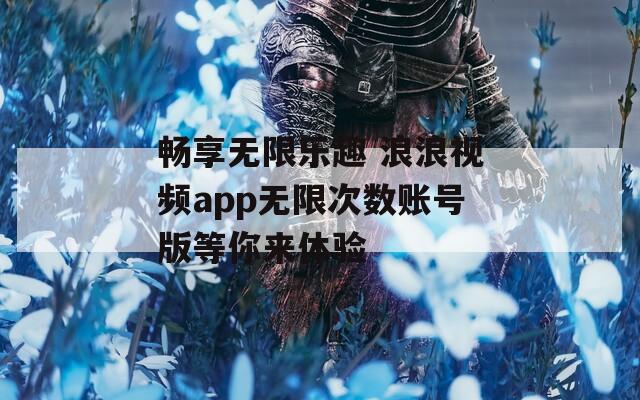 畅享无限乐趣 浪浪视频app无限次数账号版等你来体验