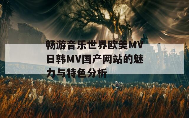 畅游音乐世界欧美MV日韩MV国产网站的魅力与特色分析