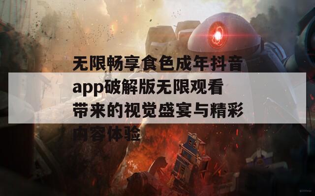 无限畅享食色成年抖音app破解版无限观看带来的视觉盛宴与精彩内容体验