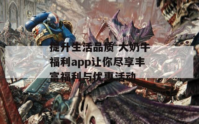 提升生活品质 大奶牛福利app让你尽享丰富福利与优惠活动