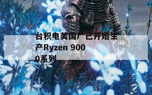 台积电美国厂已开始生产Ryzen 9000系列