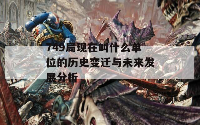 749局现在叫什么单位的历史变迁与未来发展分析