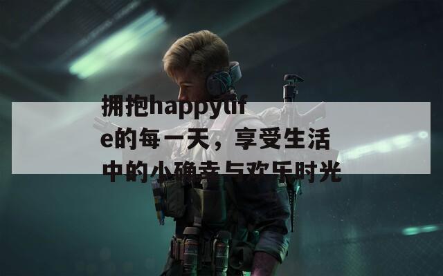 拥抱happylife的每一天，享受生活中的小确幸与欢乐时光