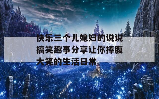 快乐三个儿媳妇的说说搞笑趣事分享让你捧腹大笑的生活日常