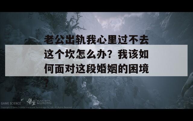 老公出轨我心里过不去这个坎怎么办？我该如何面对这段婚姻的困境？