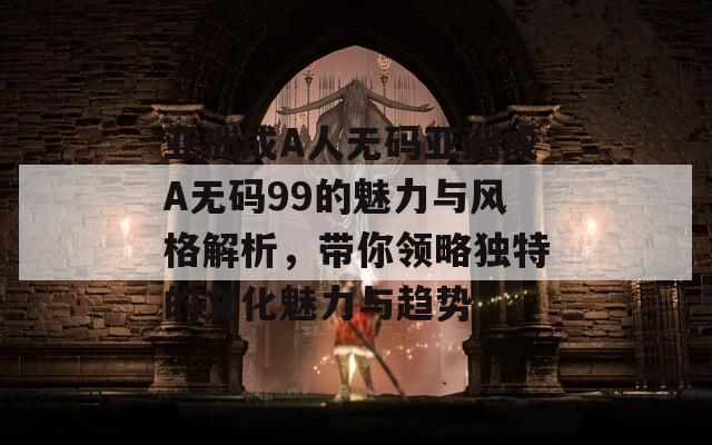 亚洲成A人无码亚洲成A无码99的魅力与风格解析，带你领略独特的文化魅力与趋势