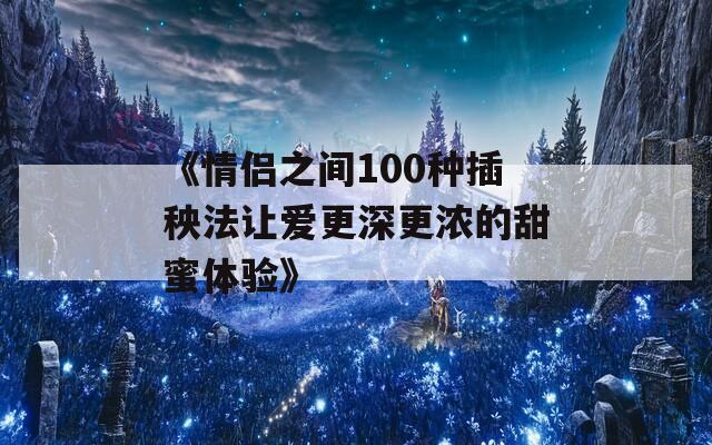 《情侣之间100种插秧法让爱更深更浓的甜蜜体验》