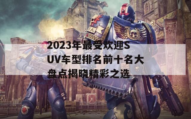 2023年最受欢迎SUV车型排名前十名大盘点揭晓精彩之选