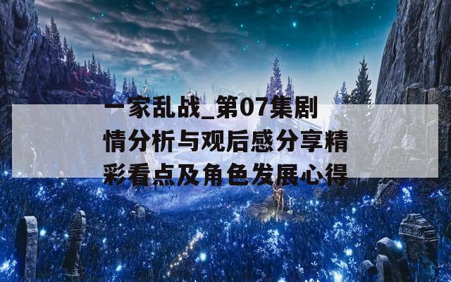 一家乱战_第07集剧情分析与观后感分享精彩看点及角色发展心得