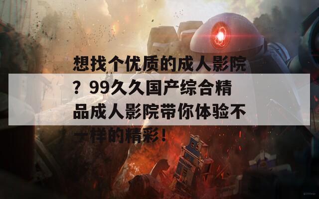 想找个优质的成人影院？99久久国产综合精品成人影院带你体验不一样的精彩！