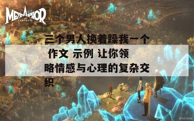 三个男人换着躁我一个 作文 示例 让你领略情感与心理的复杂交织