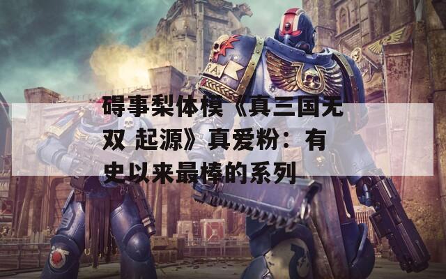 碍事梨体模《真三国无双 起源》真爱粉：有史以来最棒的系列