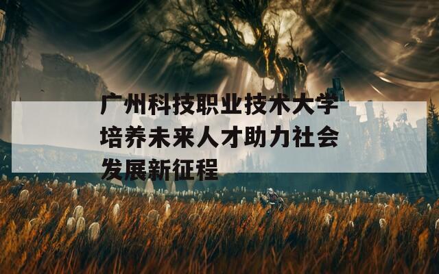 广州科技职业技术大学培养未来人才助力社会发展新征程