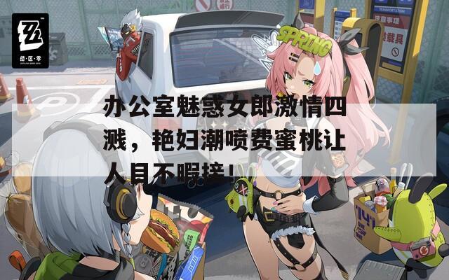 办公室魅惑女郎激情四溅，艳妇潮喷费蜜桃让人目不暇接！