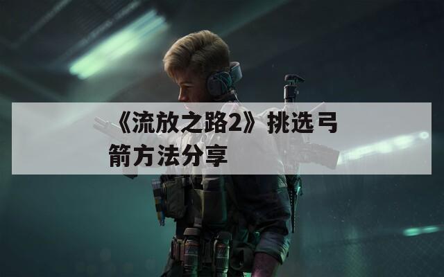 《流放之路2》挑选弓箭方法分享