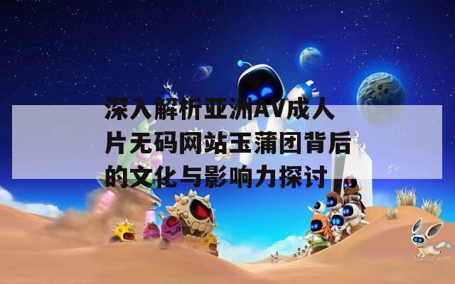 深入解析亚洲AV成人片无码网站玉蒲团背后的文化与影响力探讨