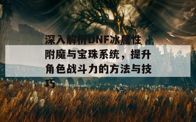 深入解析DNF冰属性附魔与宝珠系统，提升角色战斗力的方法与技巧