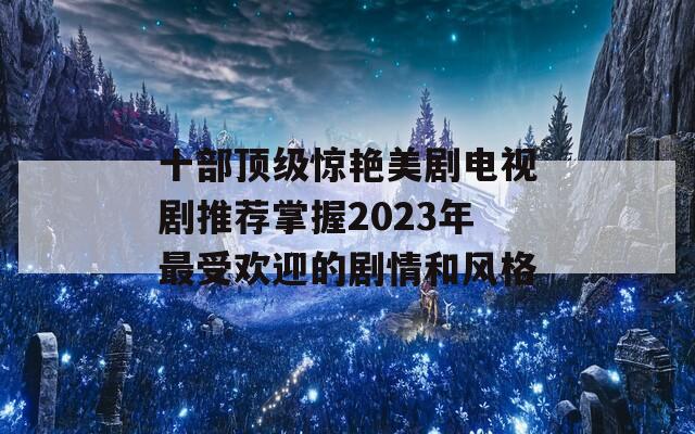 十部顶级惊艳美剧电视剧推荐掌握2023年最受欢迎的剧情和风格